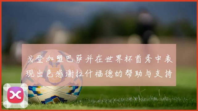 戈登加盟巴萨并在世界杯首秀中表现出色感谢拉什福德的帮助与支持