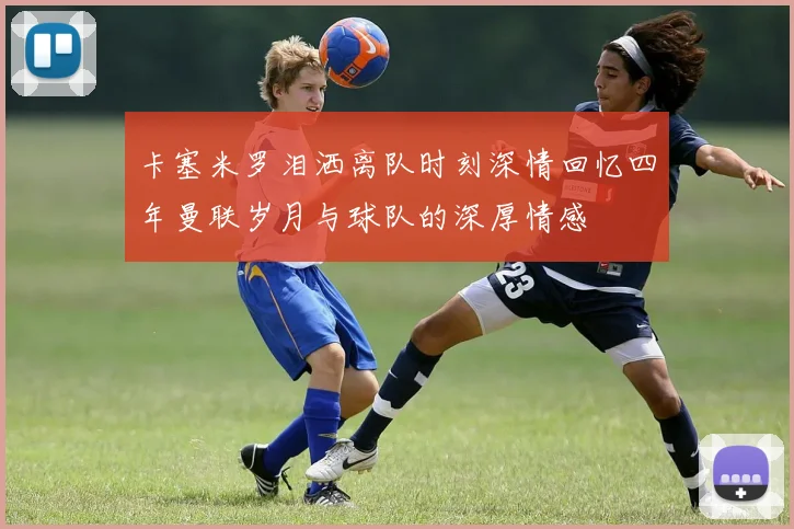卡塞米罗泪洒离队时刻深情回忆四年曼联岁月与球队的深厚情感