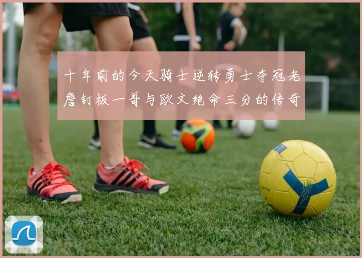 十年前的今天骑士逆转勇士夺冠老詹钉板一哥与欧文绝命三分的传奇时刻