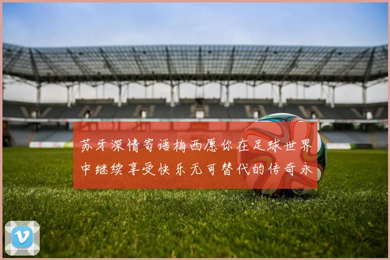 苏牙深情寄语梅西愿你在足球世界中继续享受快乐无可替代的传奇永存