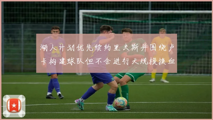 湖人计划优先续约里夫斯并围绕卢卡构建球队但不会进行大规模换血