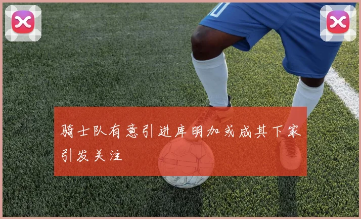 骑士队有意引进库明加或成其下家引发关注