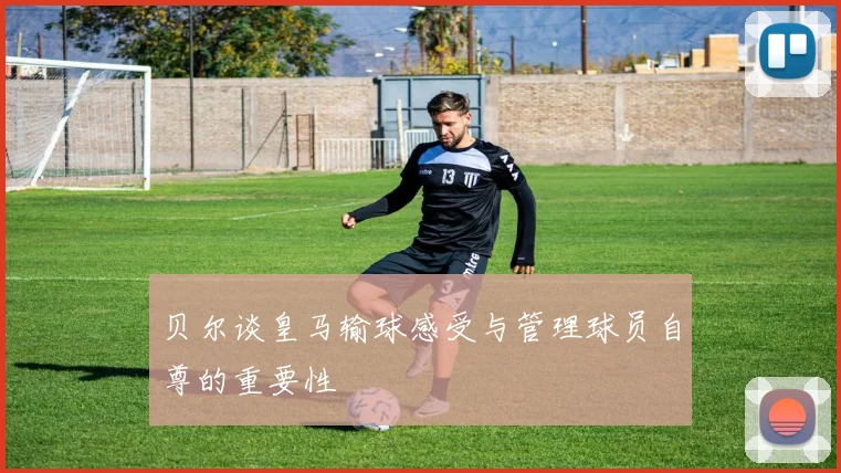 贝尔谈皇马输球感受与管理球员自尊的重要性