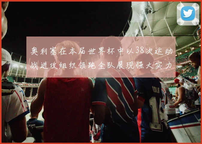 奥利塞在本届世界杯中以38次运动战进攻组织领跑全队展现强大实力