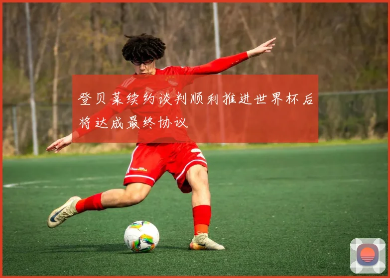 登贝莱续约谈判顺利推进世界杯后将达成最终协议