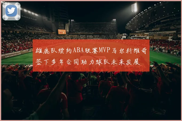 雄鹿队续约ABA联赛MVP马尔科维奇签下多年合同助力球队未来发展