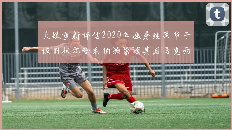 美媒重新评估2020年选秀结果华子依旧状元哈利伯顿紧随其后马克西位列探花