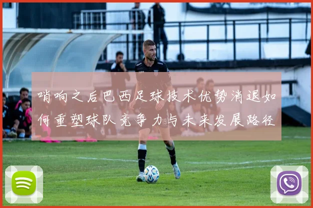 哨响之后巴西足球技术优势消退如何重塑球队竞争力与未来发展路径