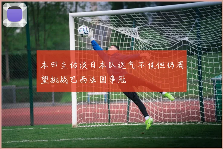 本田圭佑谈日本队运气不佳但仍渴望挑战巴西法国争冠