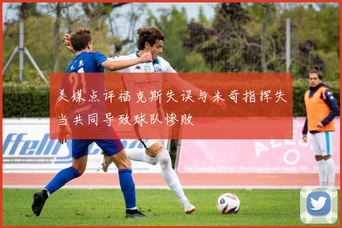 美媒点评福克斯失误与米奇指挥失当共同导致球队惨败